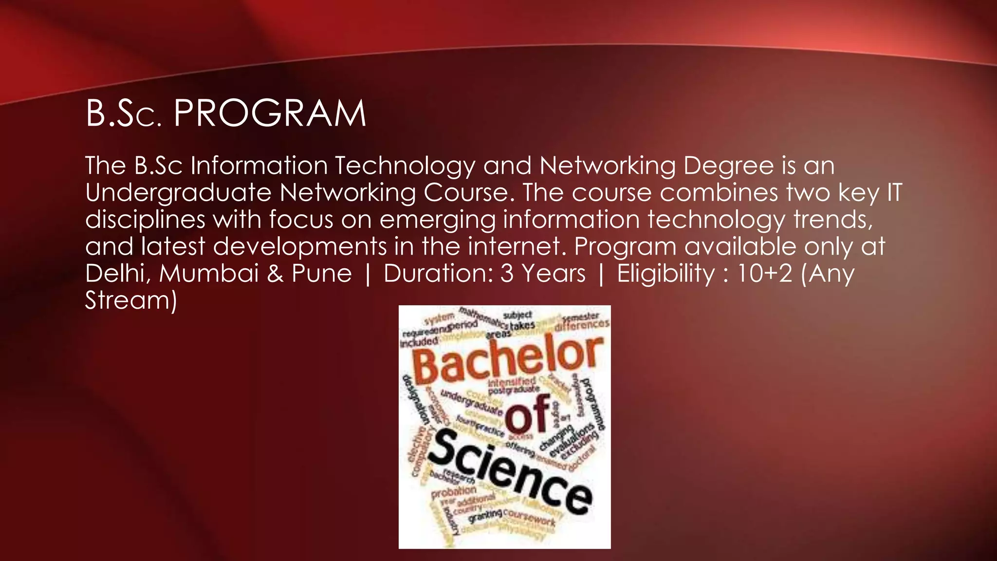 B.SC. PROGRAM
The B.Sc Information Technology and Networking Degree is an
Undergraduate Networking Course. The course combines two key IT
disciplines with focus on emerging information technology trends,
and latest developments in the internet. Program available only at
Delhi, Mumbai & Pune | Duration: 3 Years | Eligibility : 10+2 (Any
Stream)
 
