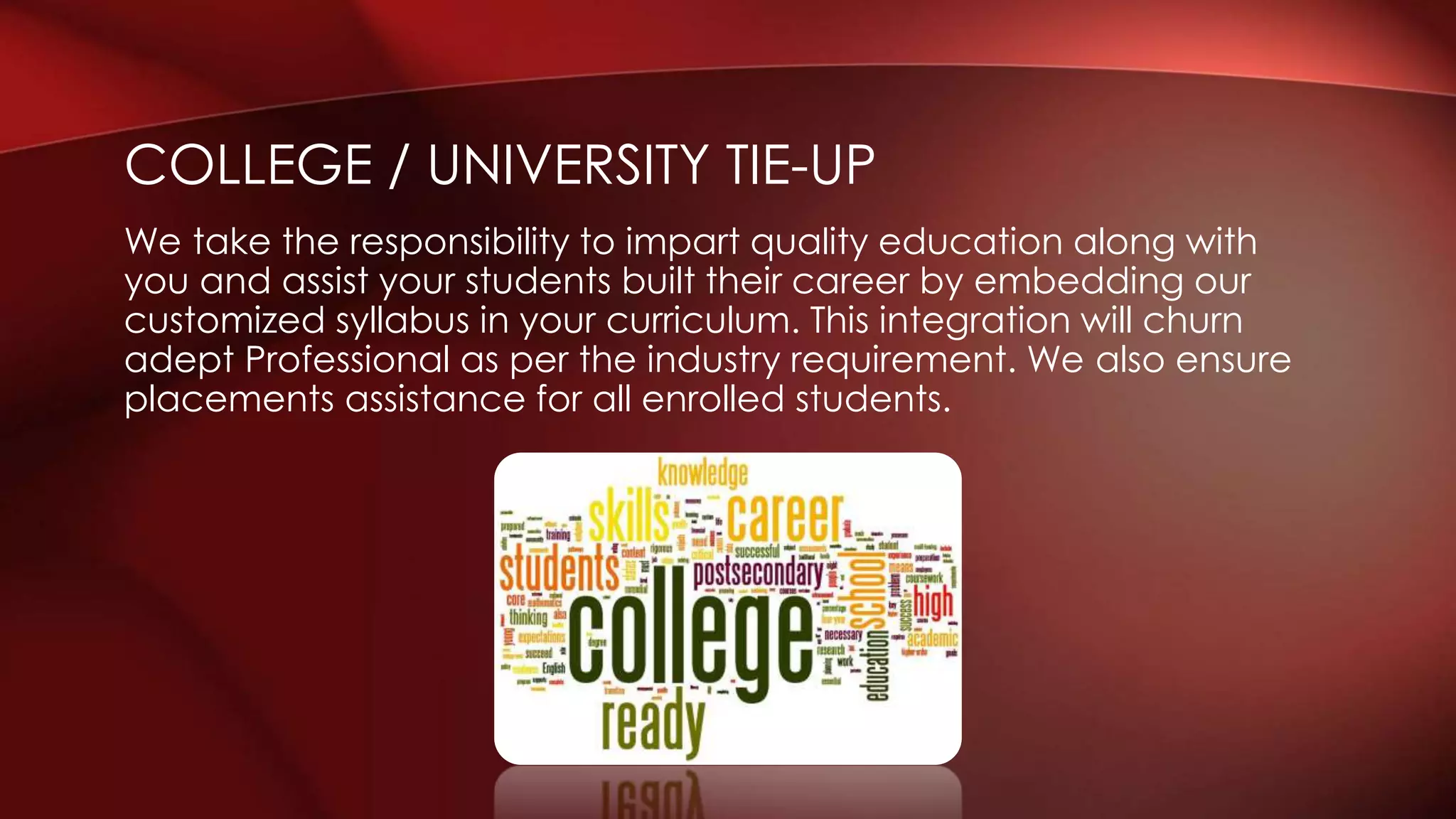 We take the responsibility to impart quality education along with
you and assist your students built their career by embedding our
customized syllabus in your curriculum. This integration will churn
adept Professional as per the industry requirement. We also ensure
placements assistance for all enrolled students.
COLLEGE / UNIVERSITY TIE-UP
 