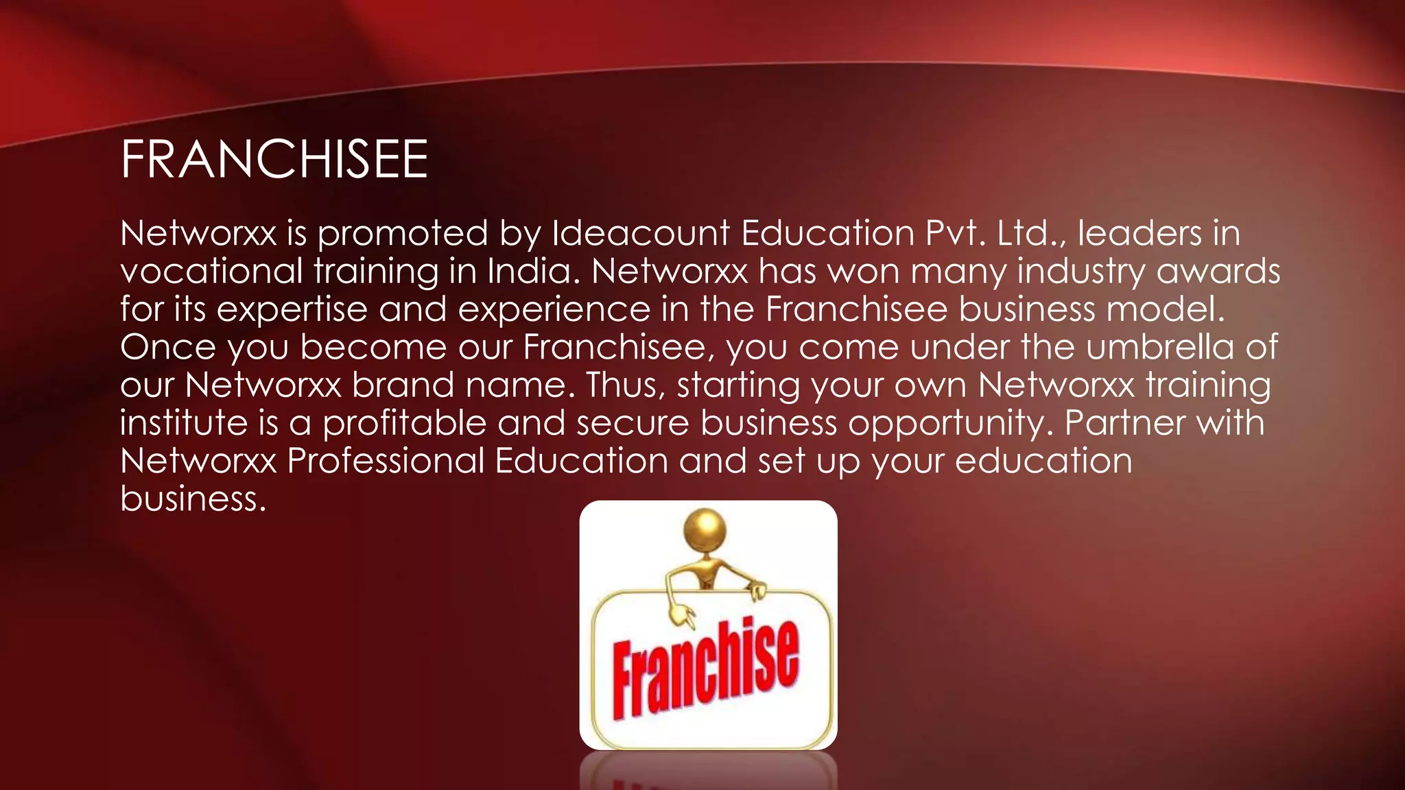 Networxx is promoted by Ideacount Education Pvt. Ltd., leaders in
vocational training in India. Networxx has won many industry awards
for its expertise and experience in the Franchisee business model.
Once you become our Franchisee, you come under the umbrella of
our Networxx brand name. Thus, starting your own Networxx training
institute is a profitable and secure business opportunity. Partner with
Networxx Professional Education and set up your education
business.
FRANCHISEE
 