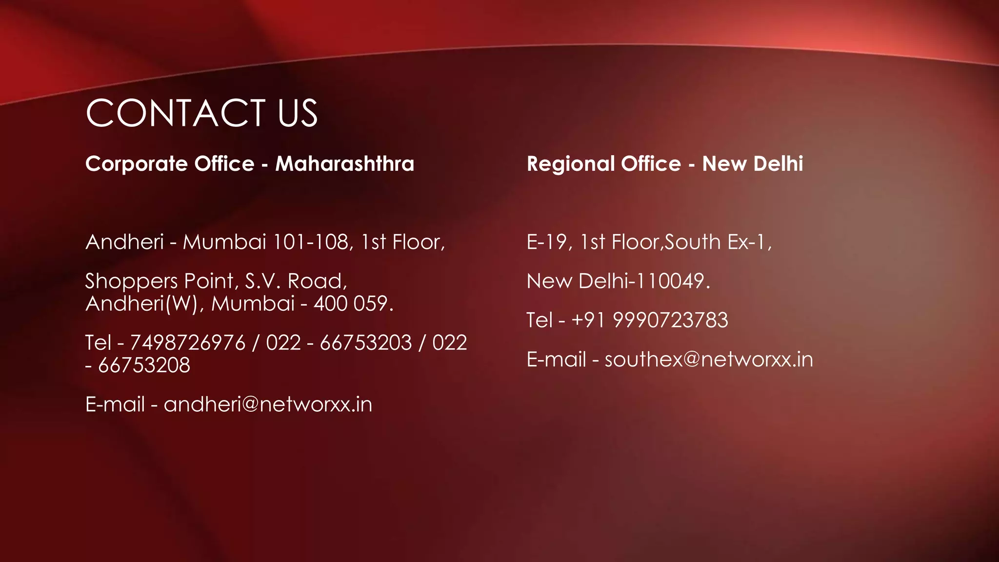 Regional Office - New Delhi
E-19, 1st Floor,South Ex-1,
New Delhi-110049.
Tel - +91 9990723783
E-mail - southex@networxx.in
Corporate Office - Maharashthra
Andheri - Mumbai 101-108, 1st Floor,
Shoppers Point, S.V. Road,
Andheri(W), Mumbai - 400 059.
Tel - 7498726976 / 022 - 66753203 / 022
- 66753208
E-mail - andheri@networxx.in
CONTACT US
 