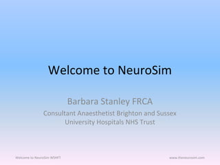 Welcome to NeuroSim
Barbara Stanley FRCA
Consultant Anaesthetist Brighton and Sussex
University Hospitals NHS Trust
Welcome to NeuroSim WSHFT www.theneurosim.com
 