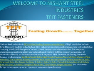 Nishant Steel Industries is ISO certified leading Fasteners manufacturer of high tensile hot and cold
forged fasteners made in India. Nishant Steel Industries is professionally managed and well-established
company, which deals in export of various type of fasteners to various countries. The company
encompasses exceptional ability and outstanding strength in fulfilling the growing demands of
international buyers. As Indian manufacturers & exporters TFIT Fasteners are dealing in various
fastener products range like High Tensile Bolts, High Tensile Precision Nuts, MS Steel Washers (Plain
Washers / Flat Washers), Railway Fasteners, Road Crash Barrier Fasteners, Anchor Foundation Bolts,
Structural Bolts, Hot Forged Eye Bolts, T-Bolts, J-Bolts, U-Bolts, Threaded Rods & Bars, Coil Rods &
Bars, Hex Nuts, Eye Bolts, Hexagonal Bolt & Nut, Thread Studs, Forged Fasteners and customized
forging components etc. as per customers requirements or drawings.
 