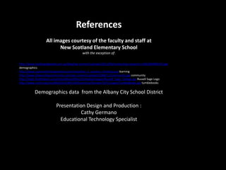 References
All images courtesy of the faculty and staff at
New Scotland Elementary School
with the exception of:
http://www.leadingedgeweb.com.au/blog/wp-content/uploads/2013/03/conducting-research-e1362060940143.jpg
demographics
http://www.systemsthinkingmethod.com/img/what_is_systems_thinking.png learning
http://www.theworshipcommunity.com/wp-content/uploads/2008/11/community.jpg community
http://img1.findthebest.com/sites/default/files/10/media/images/Russell_Sage_College.jpg Russell Sage Logo
http://www.unit5.org/cms/lib03/IL01905100/Centricity/Domain/1571/Logos/TumbleBooks.jpg tumblebooks
Demographics data from the Albany City School District
Presentation Design and Production :
Cathy Germano
Educational Technology Specialist
 