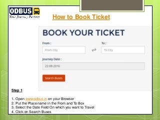 How to Book Ticket
Step 1
1. Open www.odbus.in on your Browser
2. Put the Place name in the From and To Box
3. Select the Date Field On which you want to Travel
4. Click on Search Buses
 