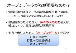 オープンデータがなぜ重要なのか？
• 情報技術の進展で、多様な処理が自動化可能に
 – しかし、情報システム開発にはコスト（人手）

• 自組織の⼒だけでなく、多くの⼈の⼒を使えば、
  低コストで、⾼度な処理が実現可能

• 他⼒を借りるために「オープンデータ」が必要
         ⾏政の透明性
        ⾏政への国⺠参加
         経済の活性化
                           11
 