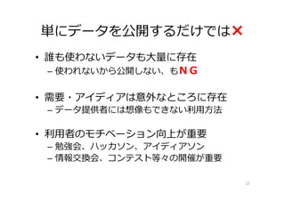 単にデータを公開するだけでは×
• 誰も使わないデータも大量に存在
  – 使われないから公開しない、もＮＧ


• 需要・アイディアは意外なところに存在
 – データ提供者には想像もできない利用方法

• 利用者のモチベーション向上が重要
 – 勉強会、ハッカソン、アイディアソン
 – 情報交換会、コンテスト等々の開催が重要

                         12
 