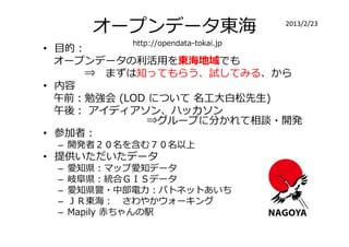 オープンデータ東海                       2013/2/23

            http://opendata-tokai.jp
• 目的：
  オープンデータの利活用を東海地域でも
     ⇒ まずは知ってもらう、試してみる、から
• 内容
  午前：勉強会 (LOD について 名工大白松先生)
  午後： アイディアソン、ハッカソン
             ⇒グループに分かれて相談・開発
• 参加者：
 – 開発者２０名を含む７０名以上
• 提供いただいたデータ
 –   愛知県：マップ愛知データ
 –   岐阜県：統合ＧＩＳデータ
 –   愛知県警・中部電⼒：パトネットあいち
 –   ＪＲ東海： さわやかウォーキング
 –   Mapily 赤ちゃんの駅
 