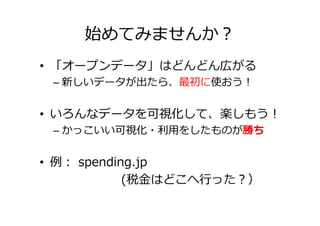 始めてみませんか？
• 「オープンデータ」はどんどん広がる
 – 新しいデータが出たら、最初に使おう！


• いろんなデータを可視化して、楽しもう！
 – かっこいい可視化・利用をしたものが勝ち


• 例： spending.jp
            (税⾦はどこへ⾏った？）
 