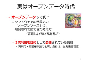 実はオープンデータ時代
• オープンデータって何？
 – ソフトウェアの世界での
   「オープンソース」に、
   触発されて出てきた考え方
      （定義はいろいろあるが）

 – ２次利⽤を目的として公開されている情報
  • 再利用・再配布が誰でも可。条件は、出典表記程度



                              4
 