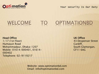 WELCOME TO OPTIMATIONBD
Your security Is Our Duty
Head Office
1/17 (1st Floor)
Humayun Road
Mohammadpur, Dhaka-1207
Mobile: 01614-000401, 01614-
000402
Telephone: 02-9119217
UK Office
43 Despenser Street
Cardiff,
South Glamorgan,
CF11 6AG
Website: www.optimationbd.com
Email: info@optimationbd.com
 