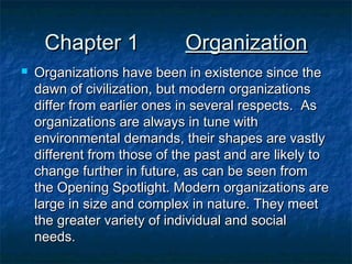 Chapter 1


Organization

Organizations have been in existence since the
dawn of civilization, but modern organizations
differ from earlier ones in several respects. As
organizations are always in tune with
environmental demands, their shapes are vastly
different from those of the past and are likely to
change further in future, as can be seen from
the Opening Spotlight. Modern organizations are
large in size and complex in nature. They meet
the greater variety of individual and social
needs.

 