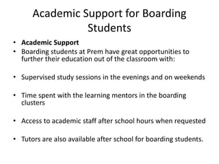 Academic Support for Boarding
Students
• Academic Support
• Boarding students at Prem have great opportunities to
further their education out of the classroom with:
• Supervised study sessions in the evenings and on weekends
• Time spent with the learning mentors in the boarding
clusters
• Access to academic staff after school hours when requested
• Tutors are also available after school for boarding students.
 