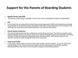 Support for the Parents of Boarding Students
• Regular Contact with DOB
• The Director of Boarding is available in term time, and is contactable during the school breaks.
• PSC
• Prem school has an active Parent School Community organisation (PSC) and all parents are invited
to participate in the activities of the association when their travels allow them to be available. PSC
meetings are streamed so that boarding parents can view the meeting live.
• Parent Teacher Conference
• The school holds parent-teacher conferences several times each year. The dates are shown in the
School Calendar. Parents are always welcome to attend, although if they are unavailable a boarding
member of staff will represent any parents who cannot be there. Staff will then pass on any
relevant comments made during the conference to parents.
• Grade Level Leader
• In the senior school there are three Grade Level Leaders. One for Grade 6 - 8, one for G9-10 and
one for Grade 11-12. These Grade Level Leaders are the link between the teachers and the
boarding staff for information on the academic progress of boarding students.
 