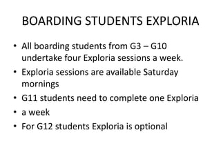 BOARDING STUDENTS EXPLORIA
• All boarding students from G3 – G10
undertake four Exploria sessions a week.
• Exploria sessions are available Saturday
mornings
• G11 students need to complete one Exploria
• a week
• For G12 students Exploria is optional
 