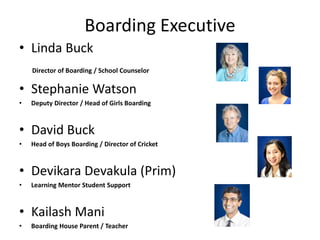 Boarding Executive
• Linda Buck
Director of Boarding / School Counselor
• Stephanie Watson
• Deputy Director / Head of Girls Boarding
• David Buck
• Head of Boys Boarding / Director of Cricket
• Devikara Devakula (Prim)
• Learning Mentor Student Support
• Kailash Mani
• Boarding House Parent / Teacher
 