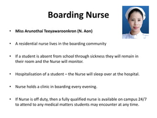 Boarding Nurse
• Miss Arunothai Teeyawaroonkron (N. Aon)
• A residential nurse lives in the boarding community
• If a student is absent from school through sickness they will remain in
their room and the Nurse will monitor.
• Hospitalisation of a student – the Nurse will sleep over at the hospital.
• Nurse holds a clinic in boarding every evening.
• If Nurse is off duty, then a fully qualified nurse is available on campus 24/7
to attend to any medical matters students may encounter at any time.
 