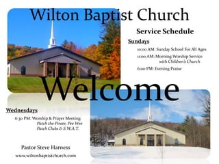 Welcome
Wilton Baptist Church
Service Schedule
Sundays
10:00 AM: Sunday School For All Ages
11:00 AM: Morning Worship Service
with Children’s Church
6:00 PM: Evening Praise
Wednesdays
6:30 PM: Worship & Prayer Meeting
Patch the Pirate, Pee Wee
Patch Clubs & S.W.A.T.
Pastor Steve Harness
www.wiltonbaptistchurch.com
 