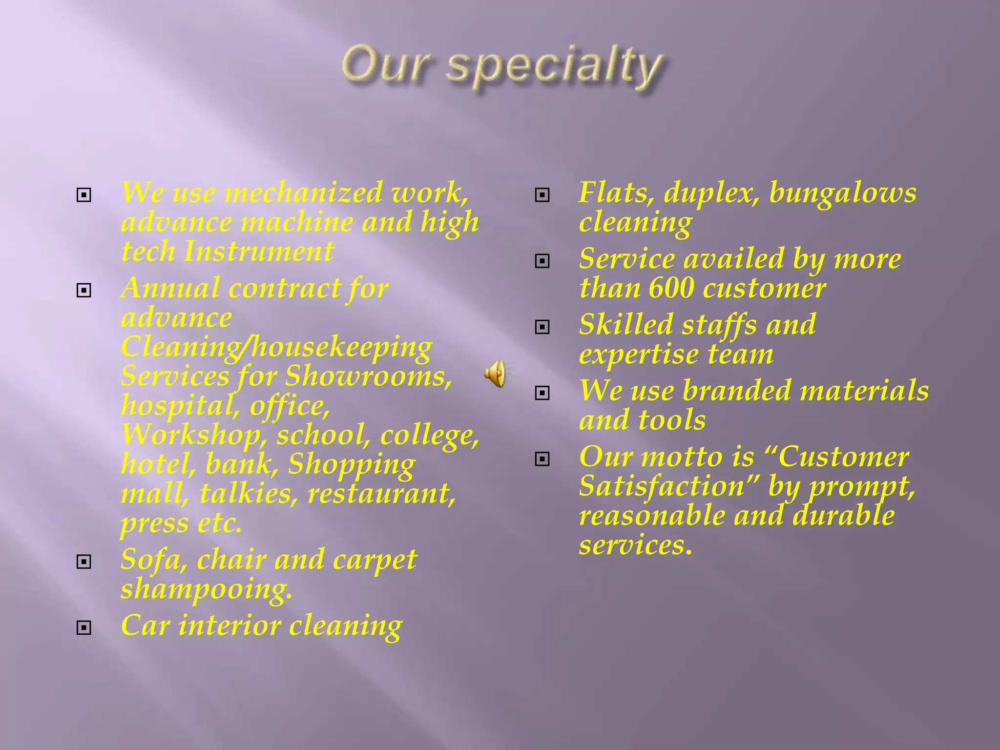  We use mechanized work, 
advance machine and high 
tech Instrument 
 Annual contract for 
advance 
Cleaning/housekeeping 
Services for Showrooms, 
hospital, office, 
Workshop, school, college, 
hotel, bank, Shopping 
mall, talkies, restaurant, 
press etc. 
 Sofa, chair and carpet 
shampooing. 
 Car interior cleaning 
 Flats, duplex, bungalows 
cleaning 
 Service availed by more 
than 600 customer 
 Skilled staffs and 
expertise team 
 We use branded materials 
and tools 
 Our motto is “Customer 
Satisfaction” by prompt, 
reasonable and durable 
services. 
 