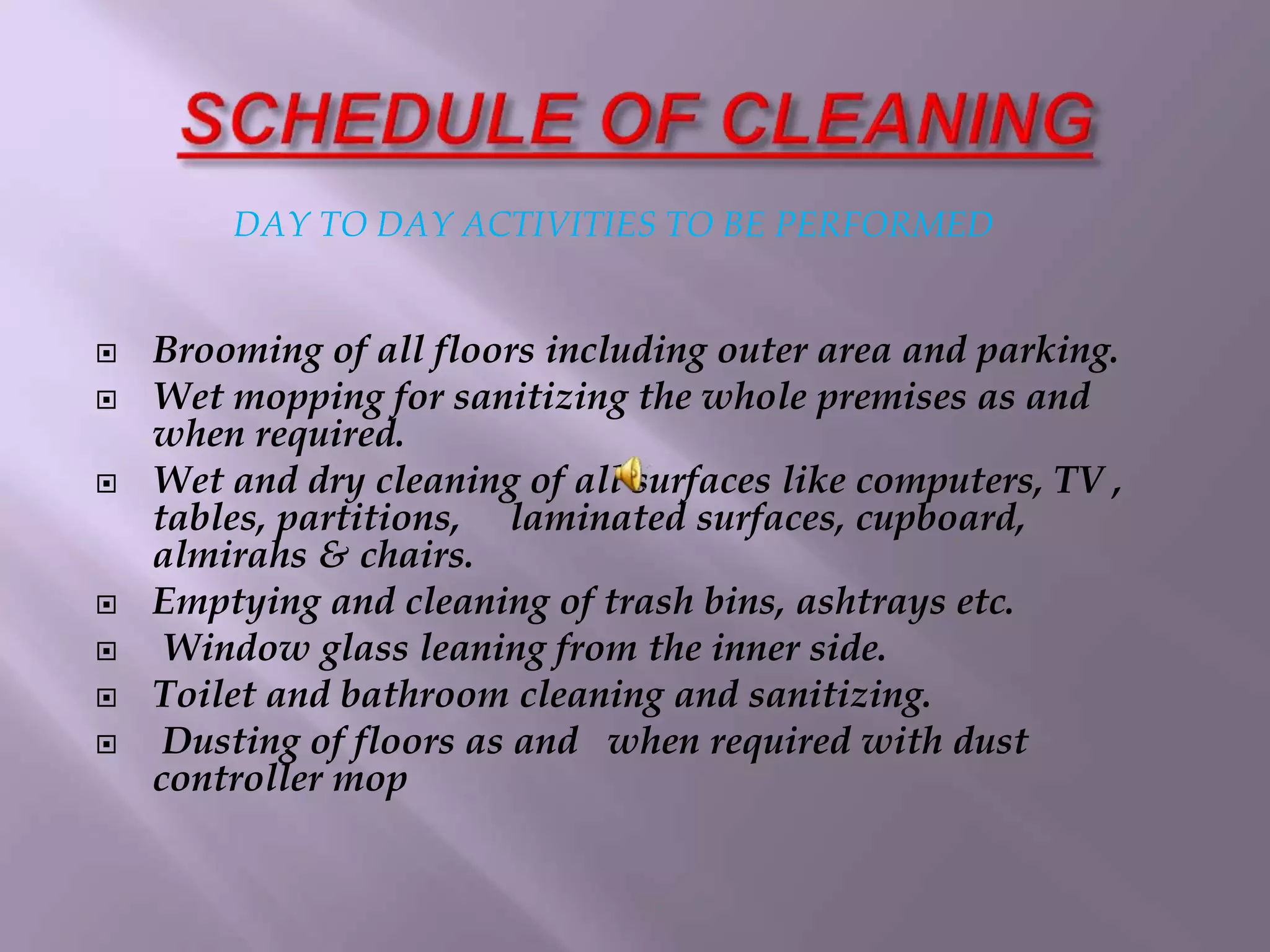 DAY TO DAY ACTIVITIES TO BE PERFORMED 
 Brooming of all floors including outer area and parking. 
 Wet mopping for sanitizing the whole premises as and 
when required. 
 Wet and dry cleaning of all surfaces like computers, TV , 
tables, partitions, laminated surfaces, cupboard, 
almirahs & chairs. 
 Emptying and cleaning of trash bins, ashtrays etc. 
 Window glass leaning from the inner side. 
 Toilet and bathroom cleaning and sanitizing. 
 Dusting of floors as and when required with dust 
controller mop 
 