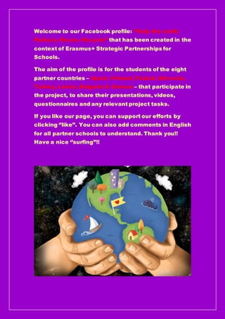 Welcome to our Facebook profile: ‘’Help the earth:
Reduce, Reuse, Recycle’’ that has been created in the
context of Erasmus+ Strategic Partnerships for
Schools.
The aim of the profile is for the students of the eight
partner countries – Spain, Finland, Poland, Slovenia,
Turkey, Latvia, Bulgaria & Greece – that participate in
the project, to share their presentations, videos,
questionnaires and any relevant project tasks.
If you like our page, you can support our efforts by
clicking ‘’like’’. You can also add comments in English
for all partner schools to understand. Thank you!!
Have a nice ‘’surfing”!!
 