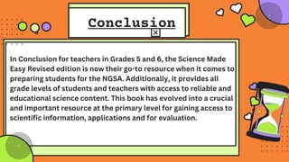 Conclusion
In Conclusion for teachers in Grades 5 and 6, the Science Made
Easy Revised edition is now their go-to resource when it comes to
preparing students for the NGSA. Additionally, it provides all
grade levels of students and teachers with access to reliable and
educational science content. This book has evolved into a crucial
and important resource at the primary level for gaining access to
scientific information, applications and for evaluation.
 