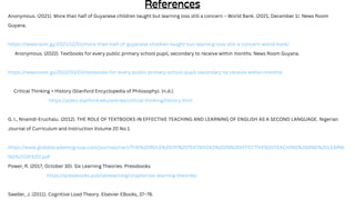 Anonymous. (2021). More than half of Guyanese children taught but learning loss still a concern – World Bank. (2021, December 1). News Room
Guyana.
https://newsroom.gy/2021/12/01/more-than-half-of-guyanese-children-taught-but-learning-loss-still-a-concern-world-bank/
Anonymous. (2022). Textbooks for every public primary school pupil, secondary to receive within months. News Room Guyana.
https://newsroom.gy/2022/03/03/textbooks-for-every-public-primary-school-pupil-secondary-to-receive-within-months/
Critical Thinking > History (Stanford Encyclopedia of Philosophy). (n.d.).
https://plato.stanford.edu/entries/critical-thinking/history.html
G. I., Nnamdi-Eruchalu. (2012). THE ROLE OF TEXTBOOKS IN EFFECTIVE TEACHING AND LEARNING OF ENGLISH AS A SECOND LANGUAGE. Nigerian
Journal of Curriculum and Instruction Volume 20 No.1
https://www.globalacademicgroup.com/journals/nact/THE%20ROLE%20OF%20TEXTBOOKS%20IN%20EFFECTIVE%20TEACHING%20AND%20LEARNI
NG%20OF%20.pdf
Power, R. (2017, October 30). Six Learning Theories. Pressbooks.
https://pressbooks.pub/iamlearning/chapter/six-learning-theories/
Sweller, J. (2011). Cognitive Load Theory. Elsevier EBooks, 37–76.
 