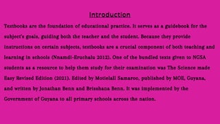 Textbooks are the foundation of educational practice. It serves as a guidebook for the
subject's goals, guiding both the teacher and the student. Because they provide
instructions on certain subjects, textbooks are a crucial component of both teaching and
learning in schools (Nnamdi-Eruchalu 2012). One of the bundled texts given to NGSA
students as a resource to help them study for their examination was The Science made
Easy Revised Edition (2021). Edited by Motielall Samaroo, published by MOE, Guyana,
and written by Jonathan Benn and Brisshana Benn. It was implemented by the
Government of Guyana to all primary schools across the nation.
 