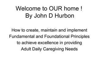 Welcome to OUR home !
By John D Hurbon
How to create, maintain and implement
Fundamental and Foundational Principles
to achieve excellence in providing
Adult Daily Caregiving Needs
 
