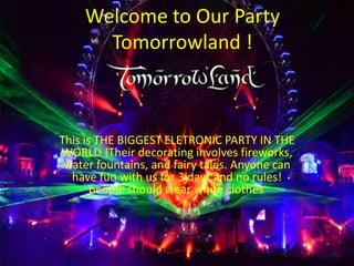 Welcome to Our Party
Tomorrowland !
This is THE BIGGEST ELETRONIC PARTY IN THE
WORLD !Their decorating involves fireworks,
water fountains, and fairy tales. Anyone can
have fun with us for 3 days and no rules!
people should wear white clothes.
 