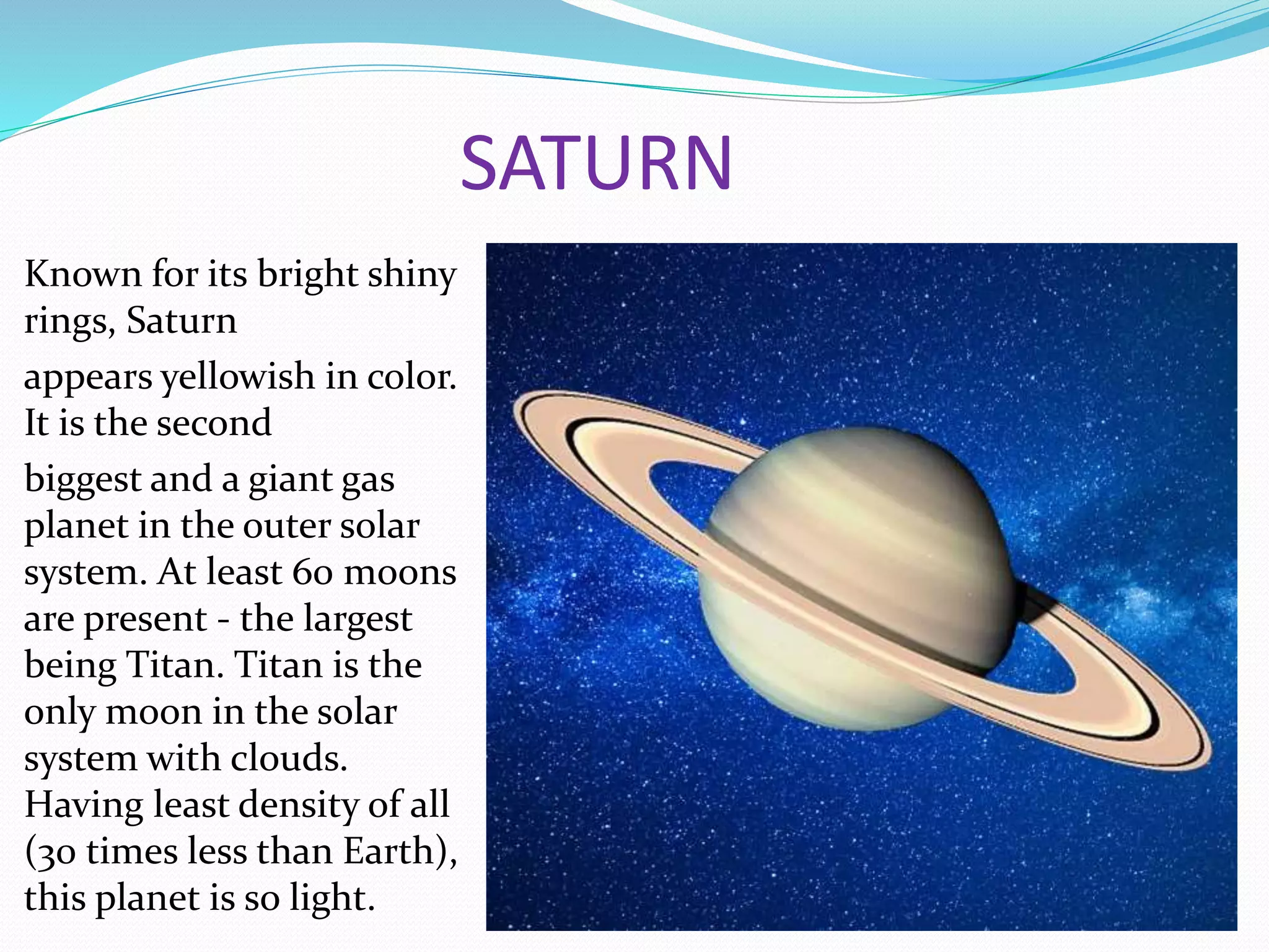 SATURN
Known for its bright shiny
rings, Saturn
appears yellowish in color.
It is the second
biggest and a giant gas
planet in the outer solar
system. At least 60 moons
are present - the largest
being Titan. Titan is the
only moon in the solar
system with clouds.
Having least density of all
(30 times less than Earth),
this planet is so light.
 