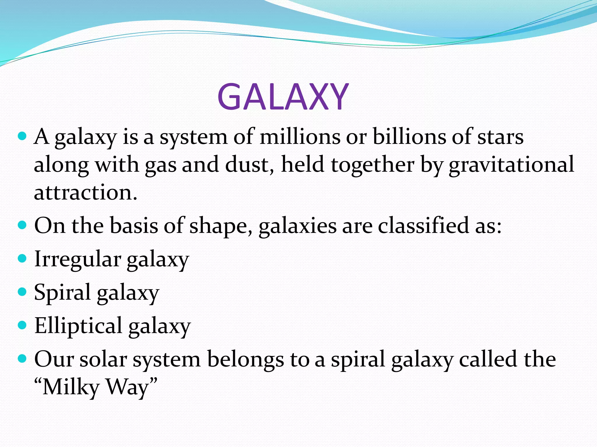 GALAXY
 A galaxy is a system of millions or billions of stars
along with gas and dust, held together by gravitational
attraction.
 On the basis of shape, galaxies are classified as:
 Irregular galaxy
 Spiral galaxy
 Elliptical galaxy
 Our solar system belongs to a spiral galaxy called the
“Milky Way”
 