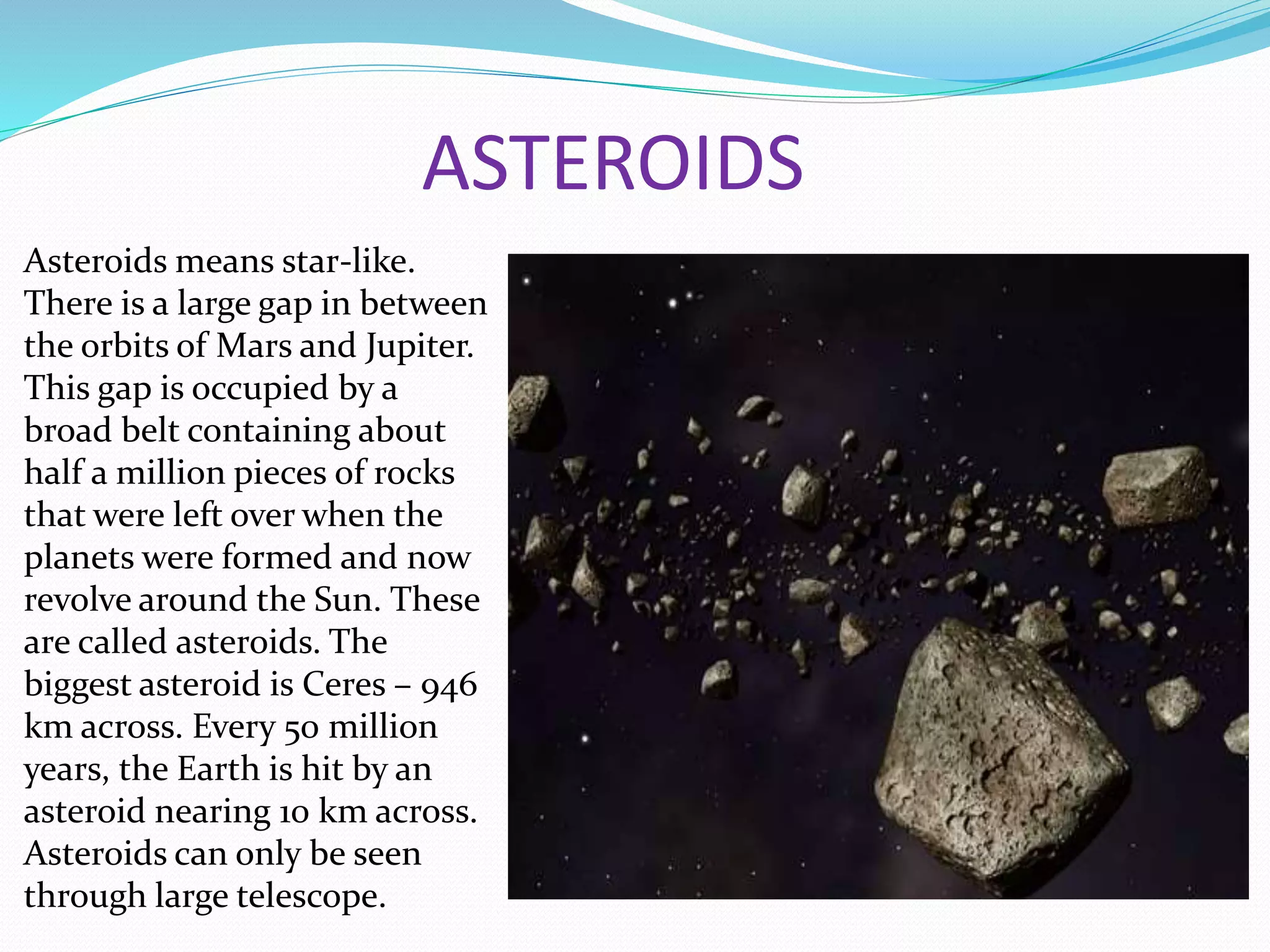 ASTEROIDS
Asteroids means star-like.
There is a large gap in between
the orbits of Mars and Jupiter.
This gap is occupied by a
broad belt containing about
half a million pieces of rocks
that were left over when the
planets were formed and now
revolve around the Sun. These
are called asteroids. The
biggest asteroid is Ceres – 946
km across. Every 50 million
years, the Earth is hit by an
asteroid nearing 10 km across.
Asteroids can only be seen
through large telescope.
 