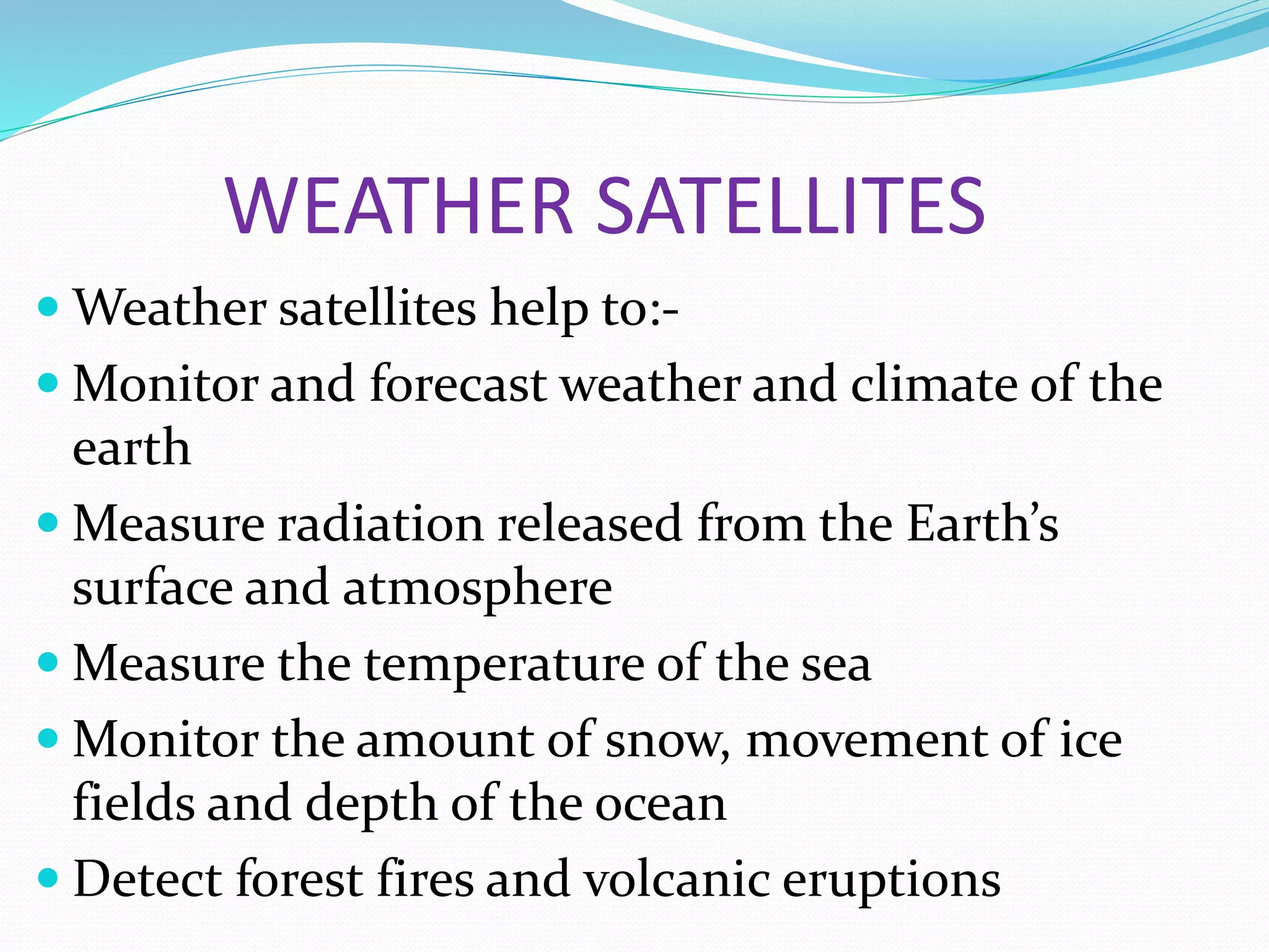 WEATHER SATELLITES
 Weather satellites help to:-
 Monitor and forecast weather and climate of the
earth
 Measure radiation released from the Earth’s
surface and atmosphere
 Measure the temperature of the sea
 Monitor the amount of snow, movement of ice
fields and depth of the ocean
 Detect forest fires and volcanic eruptions
 