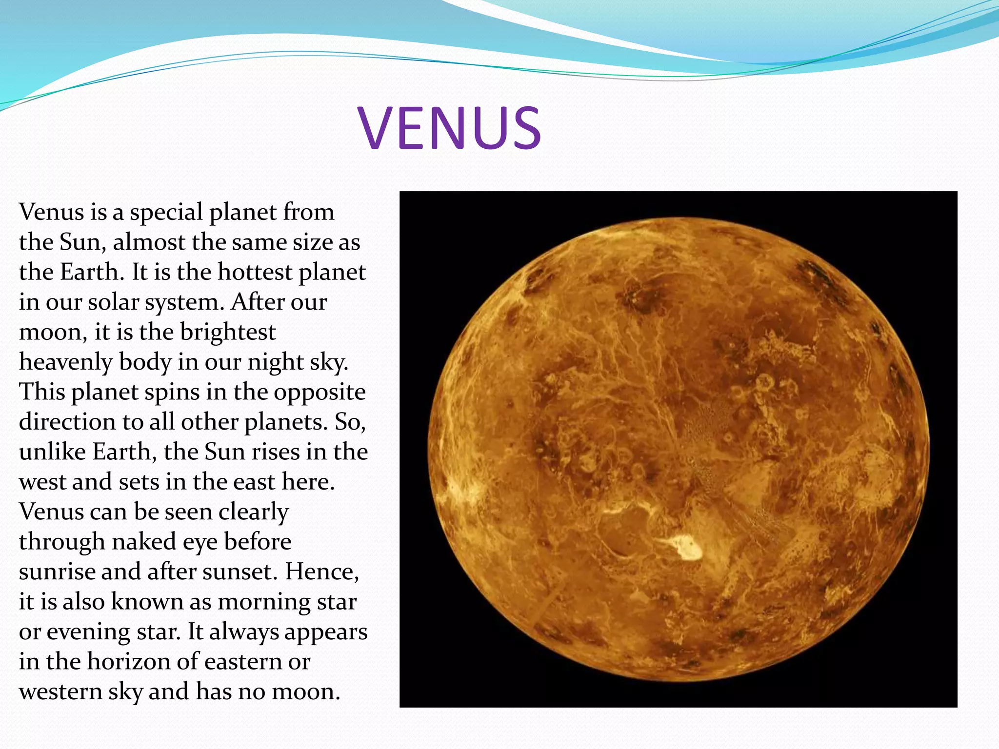 VENUS
Venus is a special planet from
the Sun, almost the same size as
the Earth. It is the hottest planet
in our solar system. After our
moon, it is the brightest
heavenly body in our night sky.
This planet spins in the opposite
direction to all other planets. So,
unlike Earth, the Sun rises in the
west and sets in the east here.
Venus can be seen clearly
through naked eye before
sunrise and after sunset. Hence,
it is also known as morning star
or evening star. It always appears
in the horizon of eastern or
western sky and has no moon.
 