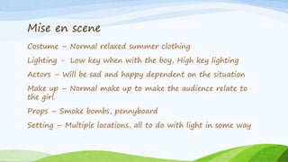 Mise en scene
Costume – Normal relaxed summer clothing
Lighting - Low key when with the boy, High key lighting
Actors – Will be sad and happy dependent on the situation
Make up – Normal make up to make the audience relate to
the girl.
Props – Smoke bombs, pennyboard
Setting – Multiple locations, all to do with light in some way
 