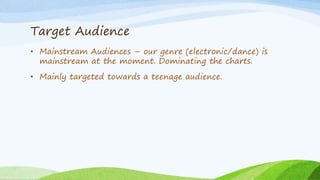 Target Audience
• Mainstream Audiences – our genre (electronic/dance) is
mainstream at the moment. Dominating the charts.
• Mainly targeted towards a teenage audience.
 