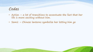 Codes
• Action – a lot of transitions to accentuate the fact that her
life is more exciting without him.
• Semic – Chinese lanterns symbolise her letting him go
 