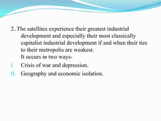 2..The satellites experience their greatest industrial
    development and especially their most classically
    capitalist industrial development if and when their ties
    to their metropolis are weakest.
    It occurs in two ways-
I. Crisis of war and depression.
II. Geography and economic isolation.
 