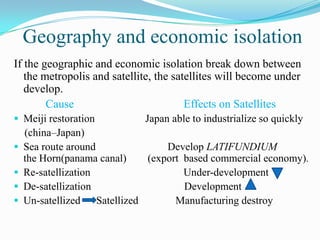 Geography and economic isolation
If the geographic and economic isolation break down between
   the metropolis and satellite, the satellites will become under
   develop.
        Cause                           Effects on Satellites
 Meiji restoration          Japan able to industrialize so quickly
    (china–Japan)
   Sea route around             Develop LATIFUNDIUM
    the Horn(panama canal)   (export based commercial economy).
   Re-satellization                 Under-development
   De-satellization                 Development
   Un-satellized Satellized       Manufacturing destroy
 