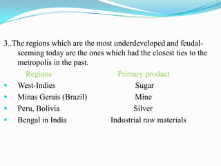 3..The regions which are the most underdeveloped and feudal-
    seeming today are the ones which had the closest ties to the
    metropolis in the past.
       Regions                     Primary product
 West-Indies                           Sugar
 Minas Gerais (Brazil)                 Mine
 Peru, Bolivia                        Silver
 Bengal in India               Industrial raw materials
 