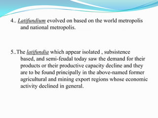 4.. Latifundium evolved on based on the world metropolis
     and national metropolis.



5..The latifundia which appear isolated , subsistence
    based, and semi-feudal today saw the demand for their
    products or their productive capacity decline and they
    are to be found principally in the above-named former
    agricultural and mining export regions whose economic
    activity declined in general.
 