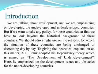 Introduction
  We are talking about development, and we are emphasizing
on developing the undeveloped and underdeveloped countries.
But if we want to take any policy, for these countries, at first we
have to look beyond the historical background of these
countries. We should also emphasize on the reasons, for which
the situation of these countries are being unchanged or
decreasing day by day. To giving the theoretical explanation on
this matter, A.G. Frank adopted his Dependency theory which
is named as “The Development of Under-development”.
Here, he emphasized on the development issues and obstacles
for the under-developing countries.
 