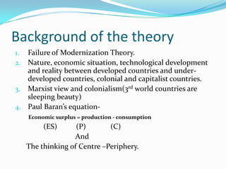 Background of the theory
1. Failure of Modernization Theory.
2. Nature, economic situation, technological development
   and reality between developed countries and under-
   developed countries, colonial and capitalist countries.
3. Marxist view and colonialism(3rd world countries are
   sleeping beauty)
4. Paul Baran’s equation-
     Economic surplus = production - consumption
          (ES)      (P)       (C)
                   And
     The thinking of Centre –Periphery.
 