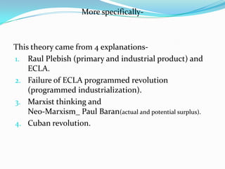More specifically-



This theory came from 4 explanations-
1. Raul Plebish (primary and industrial product) and
    ECLA.
2. Failure of ECLA programmed revolution
    (programmed industrialization).
3. Marxist thinking and
    Neo-Marxism_ Paul Baran(actual and potential surplus).
4. Cuban revolution.
 