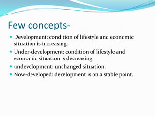 Few concepts-
 Development: condition of lifestyle and economic
  situation is increasing.
 Under-development: condition of lifestyle and
  economic situation is decreasing.
 undevelopment: unchanged situation.
 Now-developed: development is on a stable point.
 