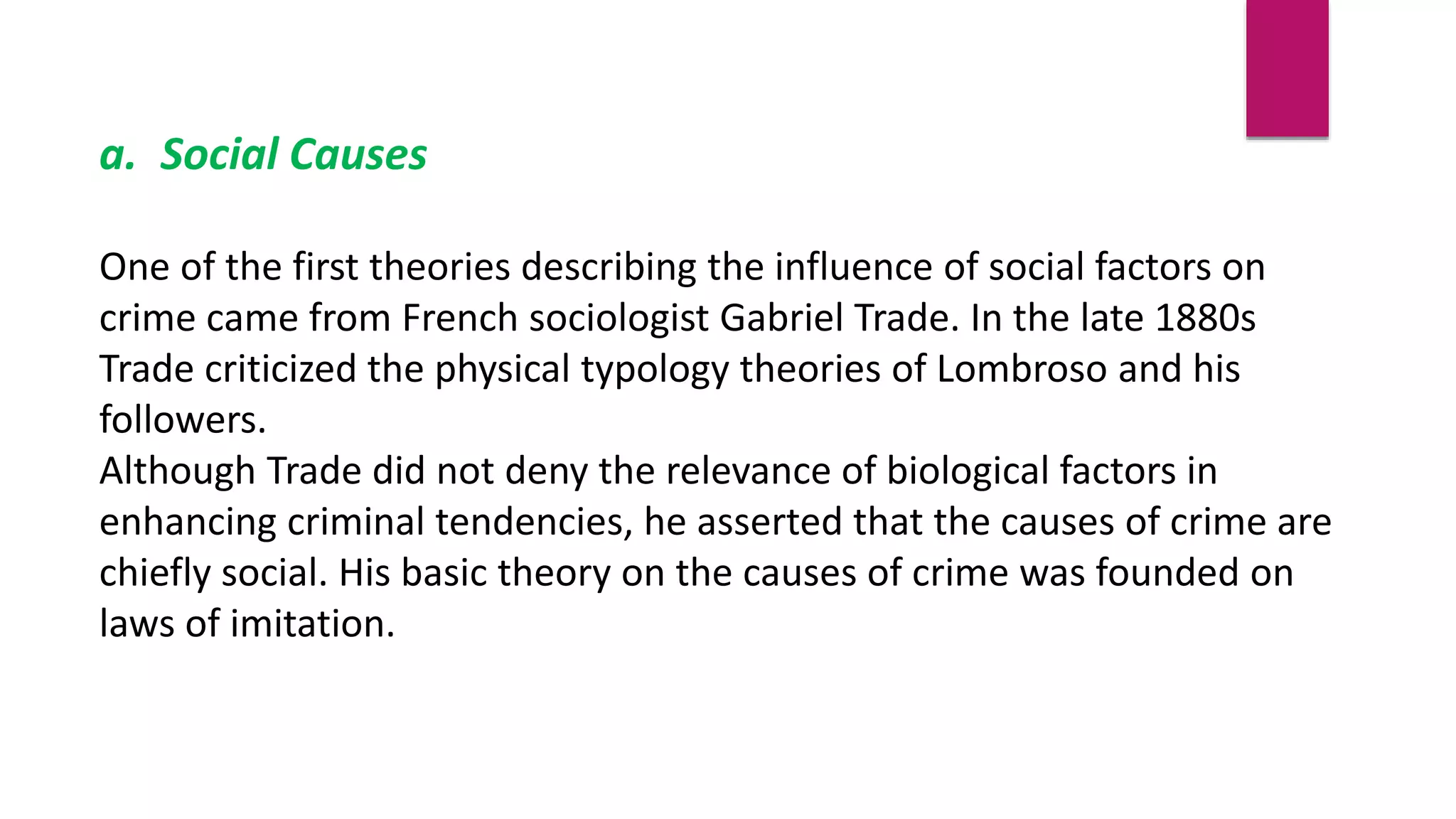 a. Social Causes
One of the first theories describing the influence of social factors on
crime came from French sociologist Gabriel Trade. In the late 1880s
Trade criticized the physical typology theories of Lombroso and his
followers.
Although Trade did not deny the relevance of biological factors in
enhancing criminal tendencies, he asserted that the causes of crime are
chiefly social. His basic theory on the causes of crime was founded on
laws of imitation.
 