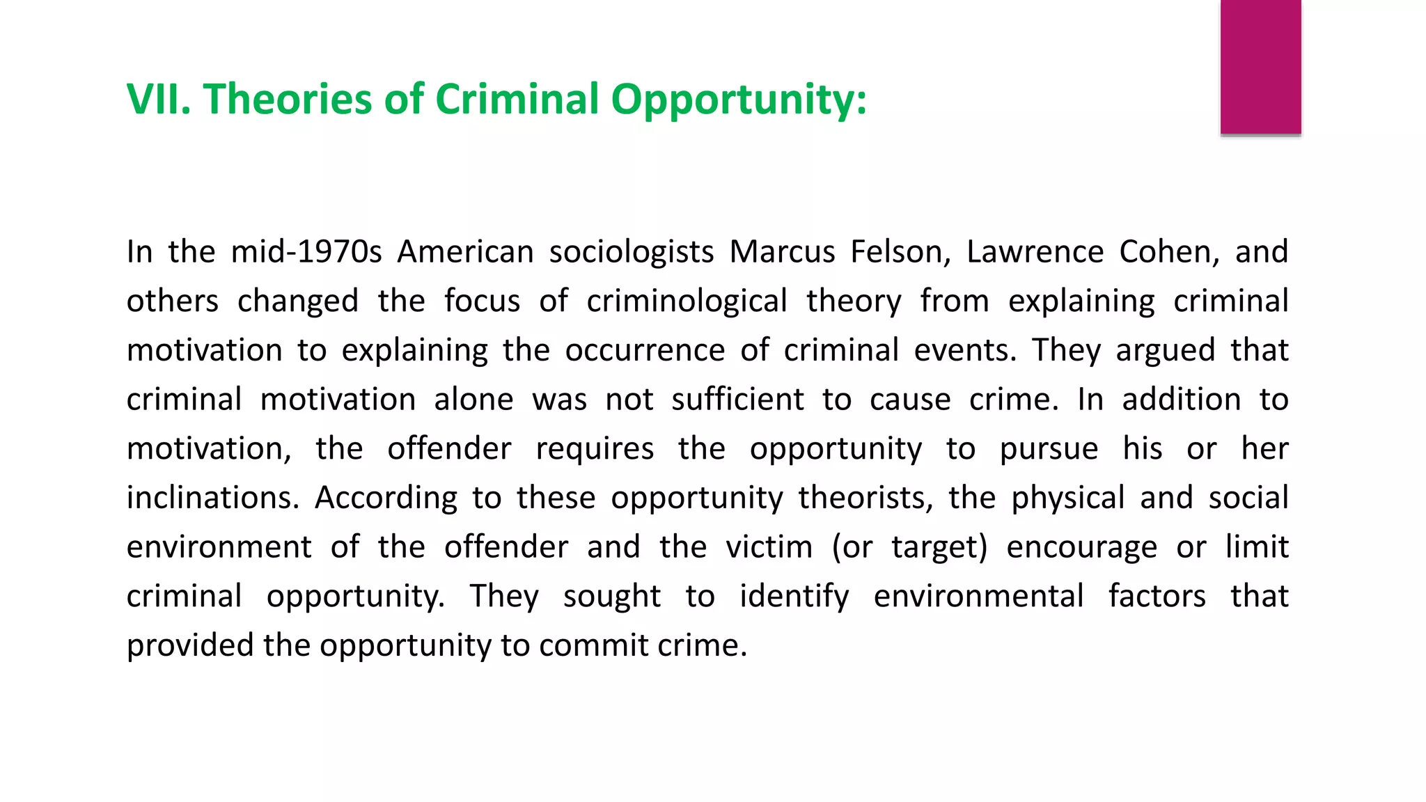 VII. Theories of Criminal Opportunity:
In the mid-1970s American sociologists Marcus Felson, Lawrence Cohen, and
others changed the focus of criminological theory from explaining criminal
motivation to explaining the occurrence of criminal events. They argued that
criminal motivation alone was not sufficient to cause crime. In addition to
motivation, the offender requires the opportunity to pursue his or her
inclinations. According to these opportunity theorists, the physical and social
environment of the offender and the victim (or target) encourage or limit
criminal opportunity. They sought to identify environmental factors that
provided the opportunity to commit crime.
 