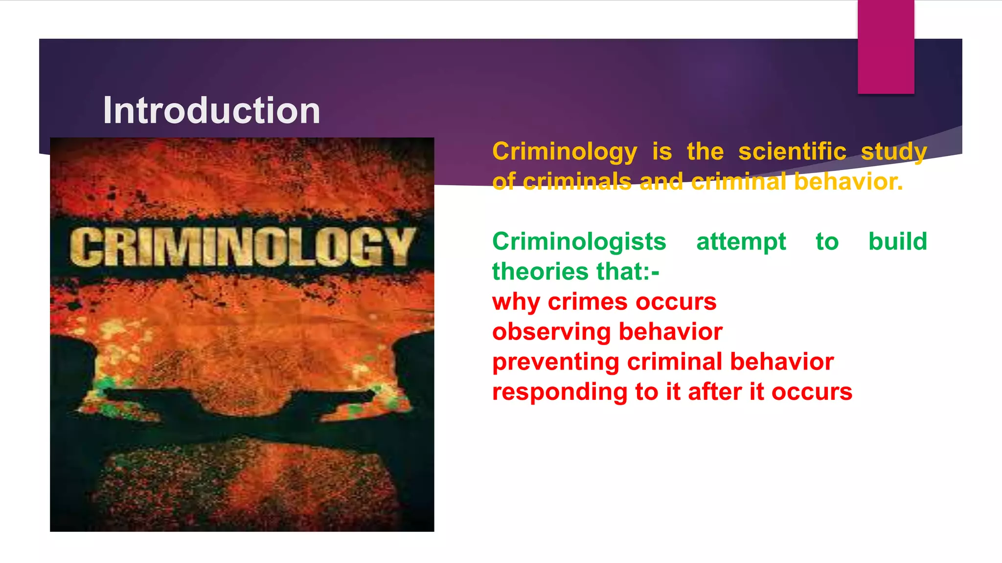 Introduction
Criminology is the scientific study
of criminals and criminal behavior.
Criminologists attempt to build
theories that:-
why crimes occurs
observing behavior
preventing criminal behavior
responding to it after it occurs
 