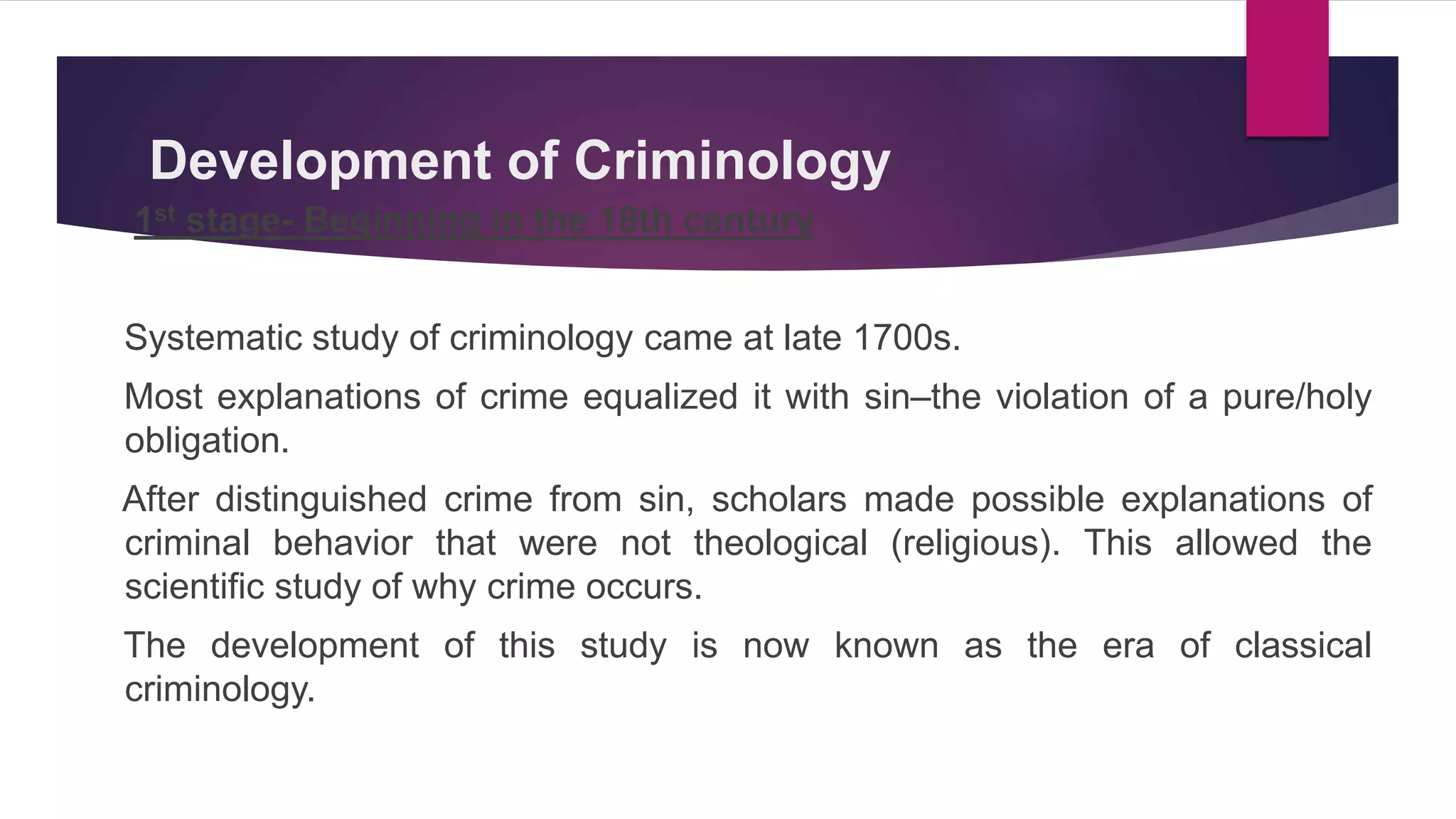 Development of Criminology
1st stage- Beginning in the 18th century
Systematic study of criminology came at late 1700s.
Most explanations of crime equalized it with sin–the violation of a pure/holy
obligation.
After distinguished crime from sin, scholars made possible explanations of
criminal behavior that were not theological (religious). This allowed the
scientific study of why crime occurs.
The development of this study is now known as the era of classical
criminology.
 