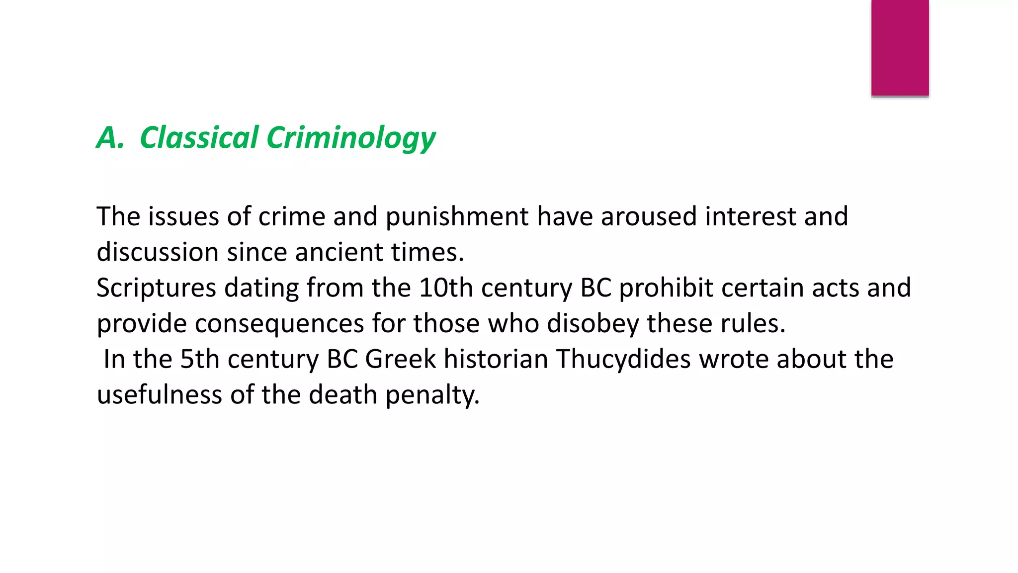 A. Classical Criminology
The issues of crime and punishment have aroused interest and
discussion since ancient times.
Scriptures dating from the 10th century BC prohibit certain acts and
provide consequences for those who disobey these rules.
In the 5th century BC Greek historian Thucydides wrote about the
usefulness of the death penalty.
 